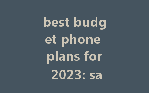 best budget phone plans for 2023: save money without sacrificing quality