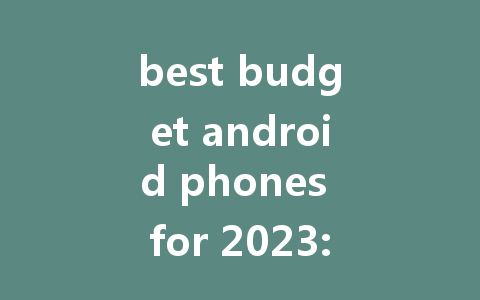 best budget android phones for 2023: top picks and deals