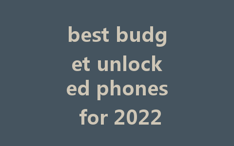 best budget unlocked phones for 2022: great value without compromise