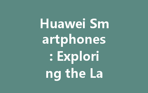 Huawei Smartphones: Exploring the Latest Features, Prices, and Models in 2023